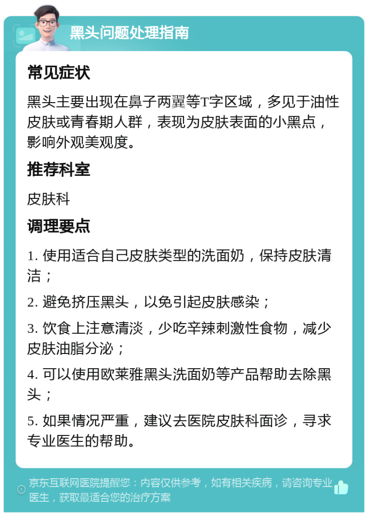 黑头问题处理指南 常见症状 黑头主要出现在鼻子两翼等T字区域，多见于油性皮肤或青春期人群，表现为皮肤表面的小黑点，影响外观美观度。 推荐科室 皮肤科 调理要点 1. 使用适合自己皮肤类型的洗面奶，保持皮肤清洁； 2. 避免挤压黑头，以免引起皮肤感染； 3. 饮食上注意清淡，少吃辛辣刺激性食物，减少皮肤油脂分泌； 4. 可以使用欧莱雅黑头洗面奶等产品帮助去除黑头； 5. 如果情况严重，建议去医院皮肤科面诊，寻求专业医生的帮助。