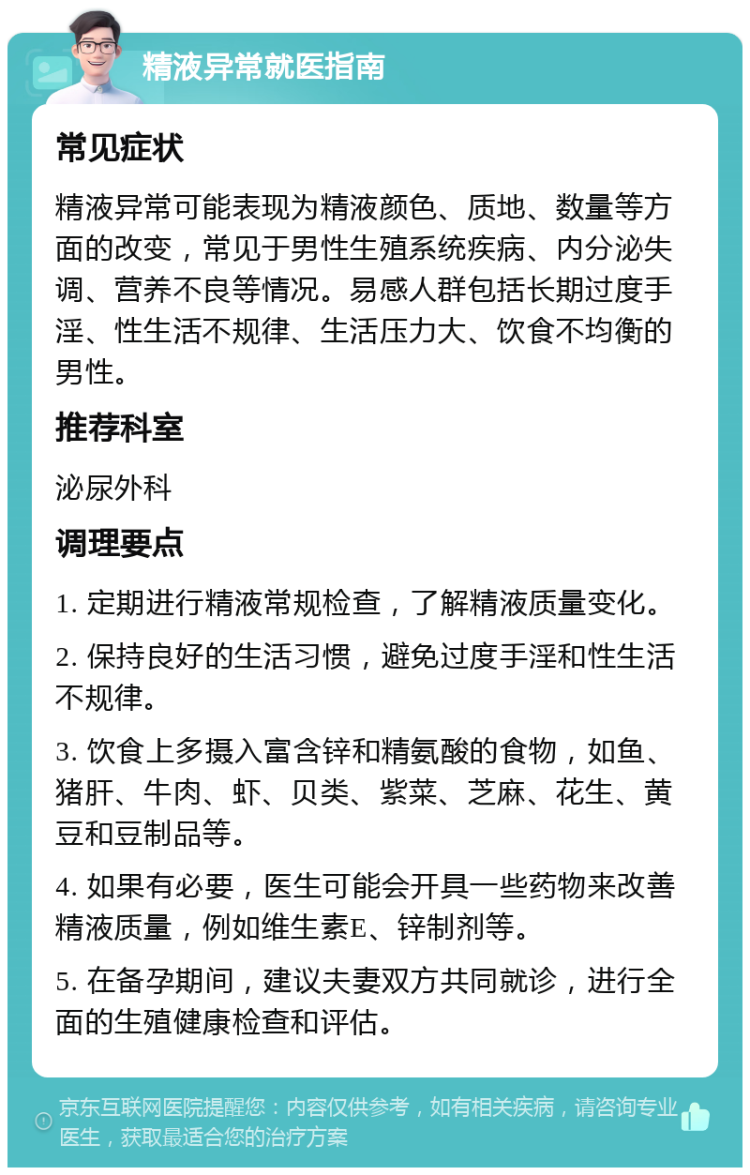 精液异常就医指南 常见症状 精液异常可能表现为精液颜色、质地、数量等方面的改变，常见于男性生殖系统疾病、内分泌失调、营养不良等情况。易感人群包括长期过度手淫、性生活不规律、生活压力大、饮食不均衡的男性。 推荐科室 泌尿外科 调理要点 1. 定期进行精液常规检查，了解精液质量变化。 2. 保持良好的生活习惯，避免过度手淫和性生活不规律。 3. 饮食上多摄入富含锌和精氨酸的食物，如鱼、猪肝、牛肉、虾、贝类、紫菜、芝麻、花生、黄豆和豆制品等。 4. 如果有必要，医生可能会开具一些药物来改善精液质量，例如维生素E、锌制剂等。 5. 在备孕期间，建议夫妻双方共同就诊，进行全面的生殖健康检查和评估。