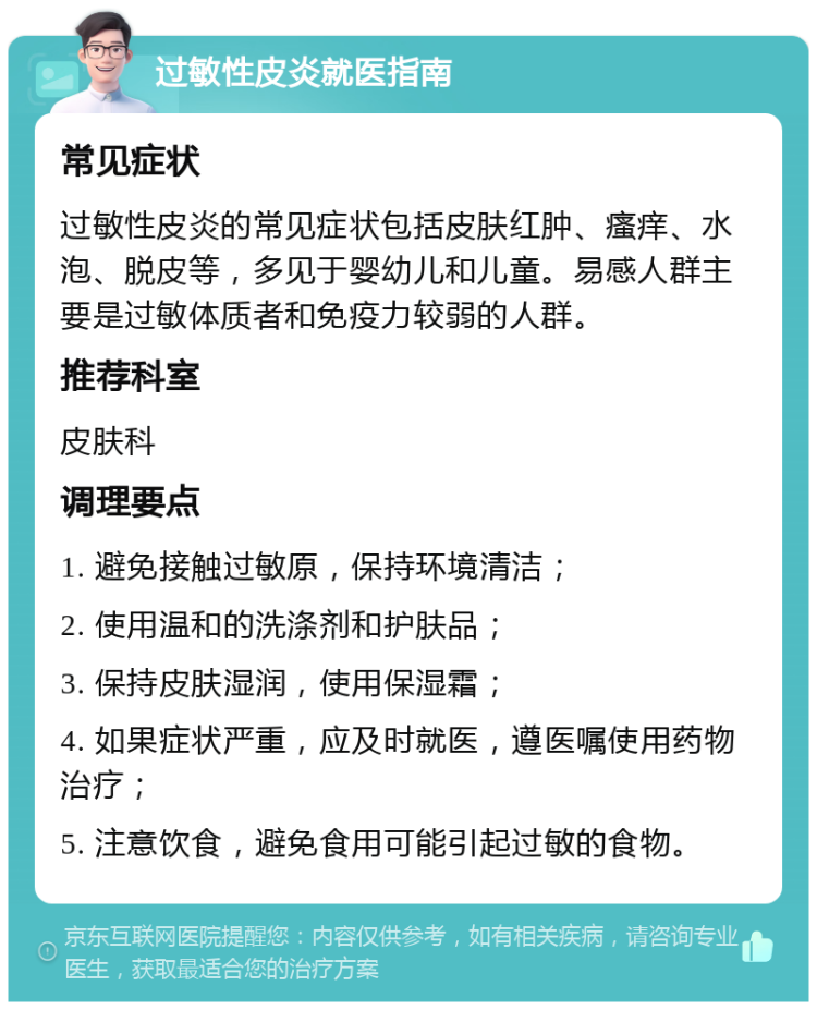 过敏性皮炎就医指南 常见症状 过敏性皮炎的常见症状包括皮肤红肿、瘙痒、水泡、脱皮等，多见于婴幼儿和儿童。易感人群主要是过敏体质者和免疫力较弱的人群。 推荐科室 皮肤科 调理要点 1. 避免接触过敏原，保持环境清洁； 2. 使用温和的洗涤剂和护肤品； 3. 保持皮肤湿润，使用保湿霜； 4. 如果症状严重，应及时就医，遵医嘱使用药物治疗； 5. 注意饮食，避免食用可能引起过敏的食物。