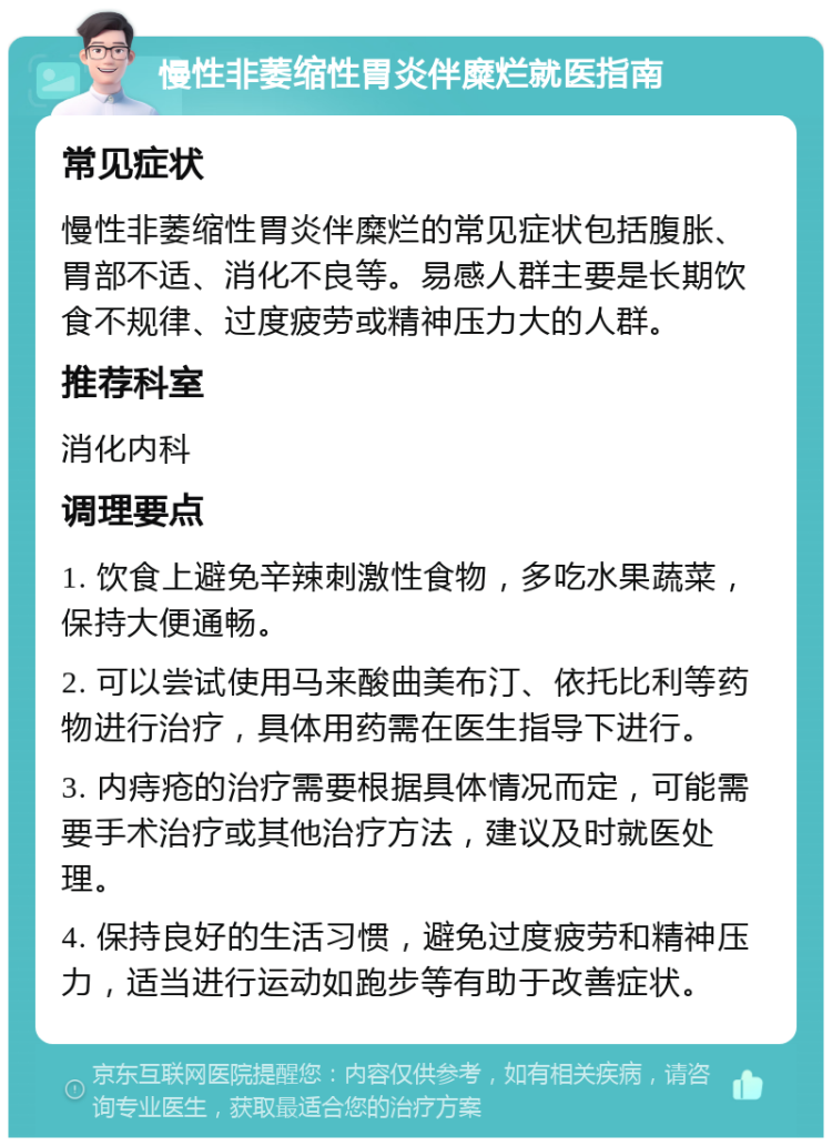 慢性非萎缩性胃炎伴糜烂就医指南 常见症状 慢性非萎缩性胃炎伴糜烂的常见症状包括腹胀、胃部不适、消化不良等。易感人群主要是长期饮食不规律、过度疲劳或精神压力大的人群。 推荐科室 消化内科 调理要点 1. 饮食上避免辛辣刺激性食物，多吃水果蔬菜，保持大便通畅。 2. 可以尝试使用马来酸曲美布汀、依托比利等药物进行治疗，具体用药需在医生指导下进行。 3. 内痔疮的治疗需要根据具体情况而定，可能需要手术治疗或其他治疗方法，建议及时就医处理。 4. 保持良好的生活习惯，避免过度疲劳和精神压力，适当进行运动如跑步等有助于改善症状。