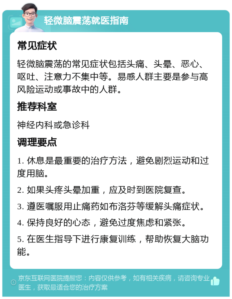 轻微脑震荡就医指南 常见症状 轻微脑震荡的常见症状包括头痛、头晕、恶心、呕吐、注意力不集中等。易感人群主要是参与高风险运动或事故中的人群。 推荐科室 神经内科或急诊科 调理要点 1. 休息是最重要的治疗方法，避免剧烈运动和过度用脑。 2. 如果头疼头晕加重，应及时到医院复查。 3. 遵医嘱服用止痛药如布洛芬等缓解头痛症状。 4. 保持良好的心态，避免过度焦虑和紧张。 5. 在医生指导下进行康复训练，帮助恢复大脑功能。