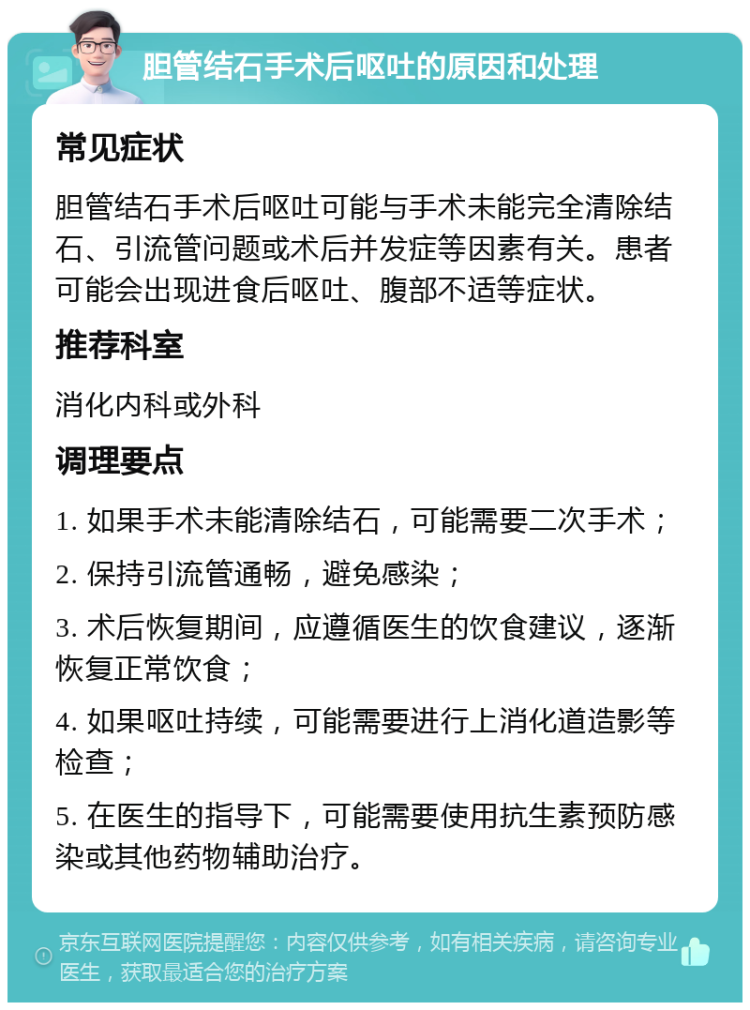 胆管结石手术后呕吐的原因和处理 常见症状 胆管结石手术后呕吐可能与手术未能完全清除结石、引流管问题或术后并发症等因素有关。患者可能会出现进食后呕吐、腹部不适等症状。 推荐科室 消化内科或外科 调理要点 1. 如果手术未能清除结石，可能需要二次手术； 2. 保持引流管通畅，避免感染； 3. 术后恢复期间，应遵循医生的饮食建议，逐渐恢复正常饮食； 4. 如果呕吐持续，可能需要进行上消化道造影等检查； 5. 在医生的指导下，可能需要使用抗生素预防感染或其他药物辅助治疗。