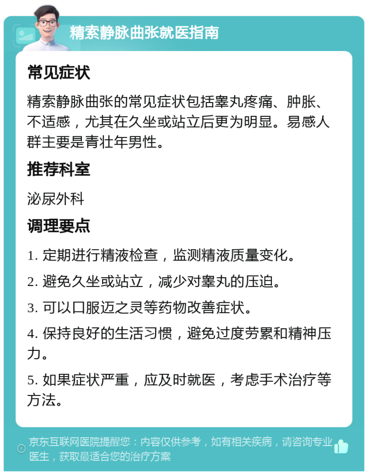 精索静脉曲张就医指南 常见症状 精索静脉曲张的常见症状包括睾丸疼痛、肿胀、不适感，尤其在久坐或站立后更为明显。易感人群主要是青壮年男性。 推荐科室 泌尿外科 调理要点 1. 定期进行精液检查，监测精液质量变化。 2. 避免久坐或站立，减少对睾丸的压迫。 3. 可以口服迈之灵等药物改善症状。 4. 保持良好的生活习惯，避免过度劳累和精神压力。 5. 如果症状严重，应及时就医，考虑手术治疗等方法。