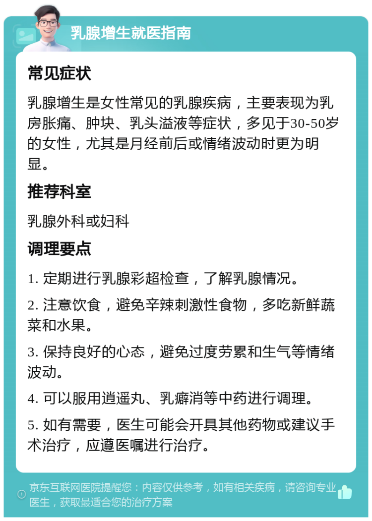 乳腺增生就医指南 常见症状 乳腺增生是女性常见的乳腺疾病，主要表现为乳房胀痛、肿块、乳头溢液等症状，多见于30-50岁的女性，尤其是月经前后或情绪波动时更为明显。 推荐科室 乳腺外科或妇科 调理要点 1. 定期进行乳腺彩超检查，了解乳腺情况。 2. 注意饮食，避免辛辣刺激性食物，多吃新鲜蔬菜和水果。 3. 保持良好的心态，避免过度劳累和生气等情绪波动。 4. 可以服用逍遥丸、乳癖消等中药进行调理。 5. 如有需要，医生可能会开具其他药物或建议手术治疗，应遵医嘱进行治疗。