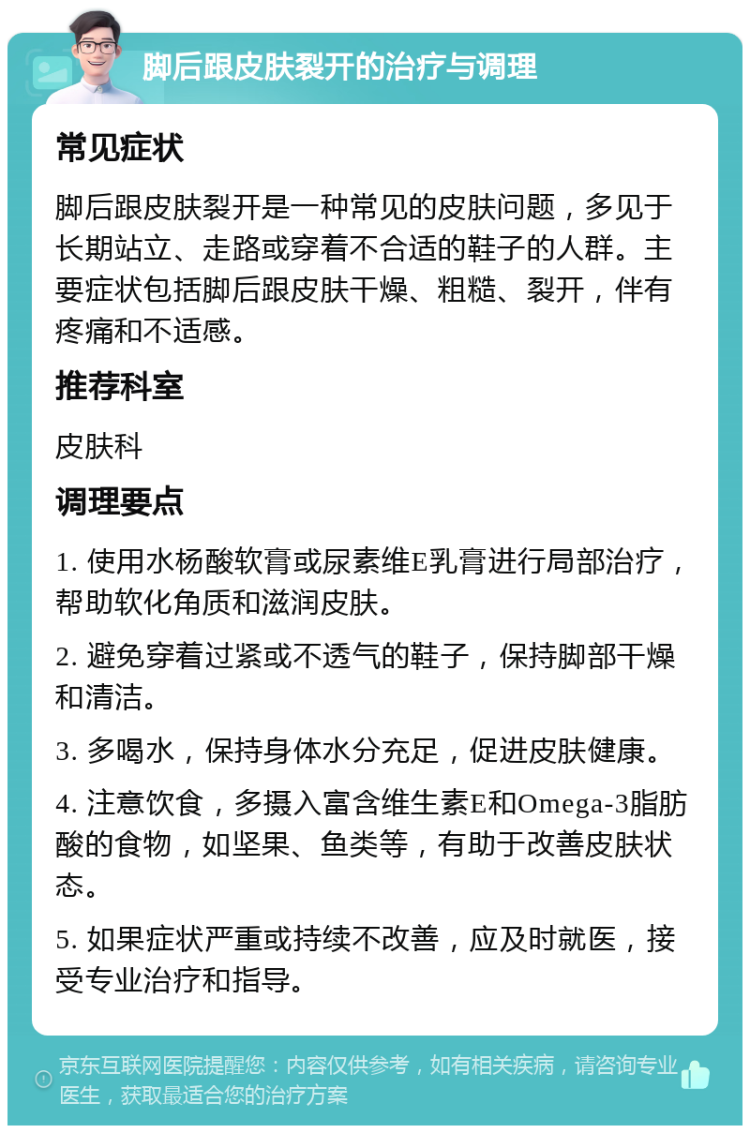 脚后跟皮肤裂开的治疗与调理 常见症状 脚后跟皮肤裂开是一种常见的皮肤问题，多见于长期站立、走路或穿着不合适的鞋子的人群。主要症状包括脚后跟皮肤干燥、粗糙、裂开，伴有疼痛和不适感。 推荐科室 皮肤科 调理要点 1. 使用水杨酸软膏或尿素维E乳膏进行局部治疗，帮助软化角质和滋润皮肤。 2. 避免穿着过紧或不透气的鞋子，保持脚部干燥和清洁。 3. 多喝水，保持身体水分充足，促进皮肤健康。 4. 注意饮食，多摄入富含维生素E和Omega-3脂肪酸的食物，如坚果、鱼类等，有助于改善皮肤状态。 5. 如果症状严重或持续不改善，应及时就医，接受专业治疗和指导。