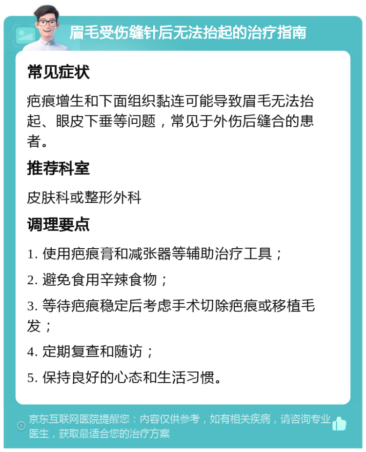 眉毛受伤缝针后无法抬起的治疗指南 常见症状 疤痕增生和下面组织黏连可能导致眉毛无法抬起、眼皮下垂等问题，常见于外伤后缝合的患者。 推荐科室 皮肤科或整形外科 调理要点 1. 使用疤痕膏和减张器等辅助治疗工具； 2. 避免食用辛辣食物； 3. 等待疤痕稳定后考虑手术切除疤痕或移植毛发； 4. 定期复查和随访； 5. 保持良好的心态和生活习惯。