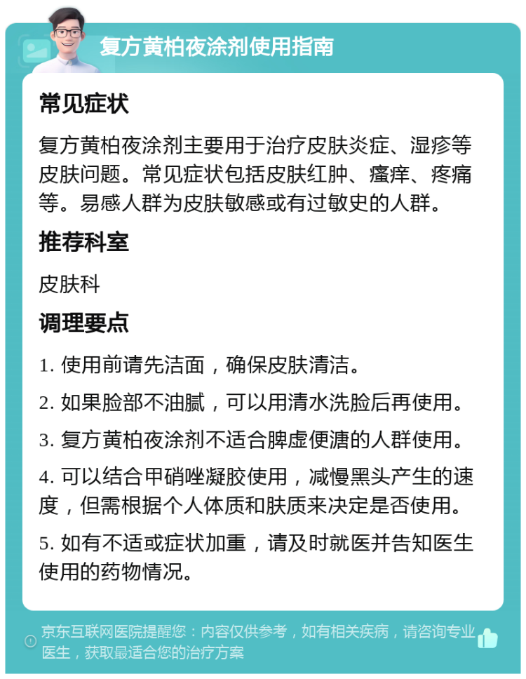 复方黄柏夜涂剂使用指南 常见症状 复方黄柏夜涂剂主要用于治疗皮肤炎症、湿疹等皮肤问题。常见症状包括皮肤红肿、瘙痒、疼痛等。易感人群为皮肤敏感或有过敏史的人群。 推荐科室 皮肤科 调理要点 1. 使用前请先洁面，确保皮肤清洁。 2. 如果脸部不油腻，可以用清水洗脸后再使用。 3. 复方黄柏夜涂剂不适合脾虚便溏的人群使用。 4. 可以结合甲硝唑凝胶使用，减慢黑头产生的速度，但需根据个人体质和肤质来决定是否使用。 5. 如有不适或症状加重，请及时就医并告知医生使用的药物情况。