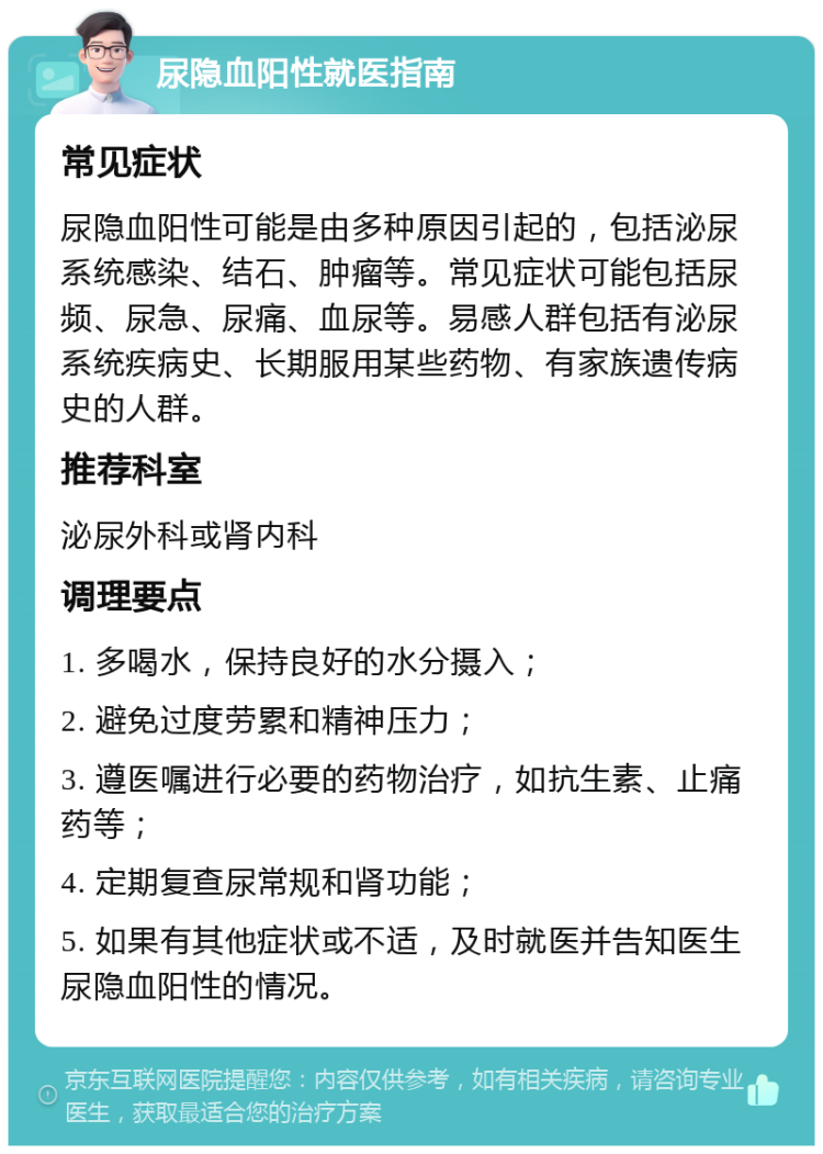 尿隐血阳性就医指南 常见症状 尿隐血阳性可能是由多种原因引起的，包括泌尿系统感染、结石、肿瘤等。常见症状可能包括尿频、尿急、尿痛、血尿等。易感人群包括有泌尿系统疾病史、长期服用某些药物、有家族遗传病史的人群。 推荐科室 泌尿外科或肾内科 调理要点 1. 多喝水，保持良好的水分摄入； 2. 避免过度劳累和精神压力； 3. 遵医嘱进行必要的药物治疗，如抗生素、止痛药等； 4. 定期复查尿常规和肾功能； 5. 如果有其他症状或不适，及时就医并告知医生尿隐血阳性的情况。