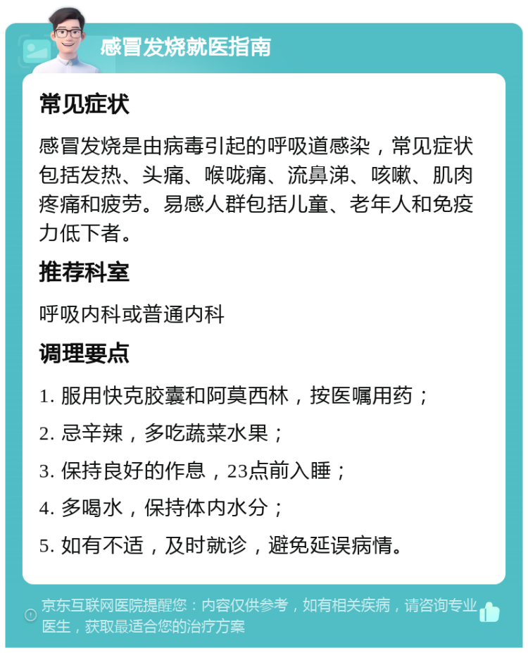 感冒发烧就医指南 常见症状 感冒发烧是由病毒引起的呼吸道感染，常见症状包括发热、头痛、喉咙痛、流鼻涕、咳嗽、肌肉疼痛和疲劳。易感人群包括儿童、老年人和免疫力低下者。 推荐科室 呼吸内科或普通内科 调理要点 1. 服用快克胶囊和阿莫西林，按医嘱用药； 2. 忌辛辣，多吃蔬菜水果； 3. 保持良好的作息，23点前入睡； 4. 多喝水，保持体内水分； 5. 如有不适，及时就诊，避免延误病情。