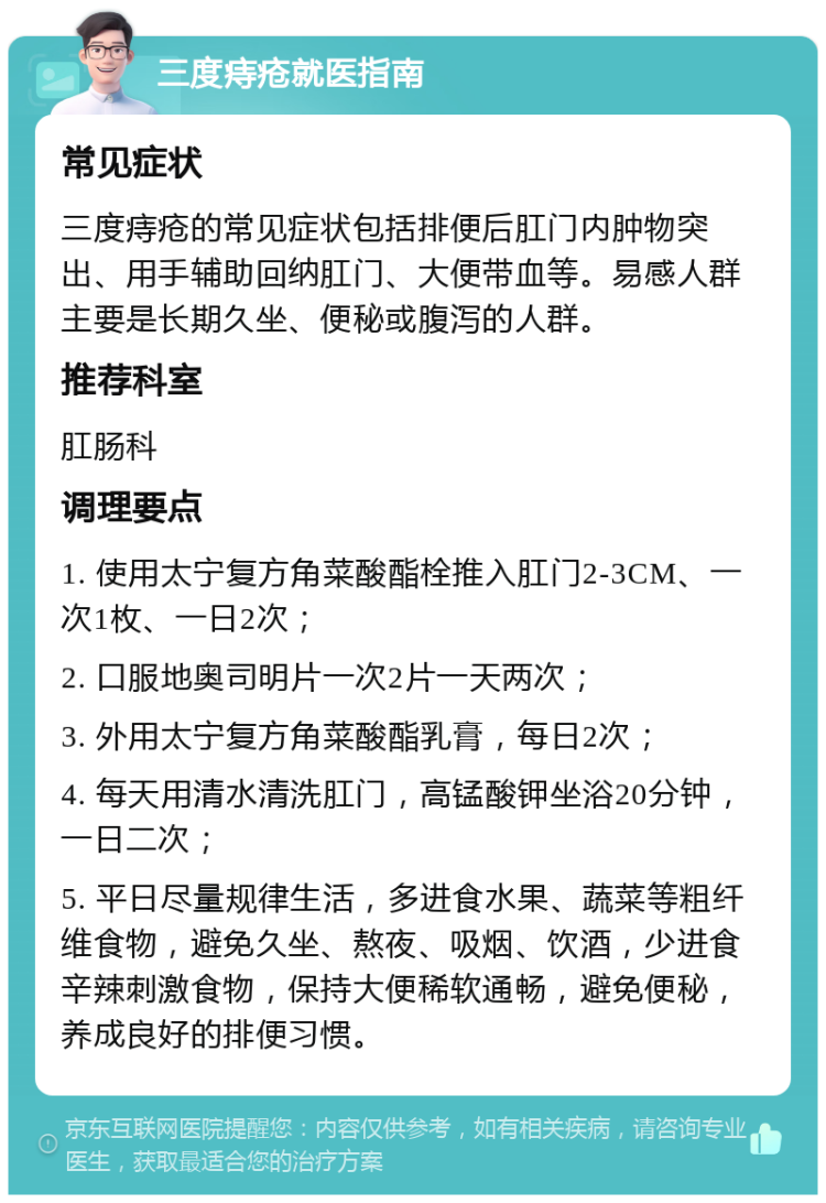 三度痔疮就医指南 常见症状 三度痔疮的常见症状包括排便后肛门内肿物突出、用手辅助回纳肛门、大便带血等。易感人群主要是长期久坐、便秘或腹泻的人群。 推荐科室 肛肠科 调理要点 1. 使用太宁复方角菜酸酯栓推入肛门2-3CM、一次1枚、一日2次； 2. 口服地奥司明片一次2片一天两次； 3. 外用太宁复方角菜酸酯乳膏，每日2次； 4. 每天用清水清洗肛门，高锰酸钾坐浴20分钟，一日二次； 5. 平日尽量规律生活，多进食水果、蔬菜等粗纤维食物，避免久坐、熬夜、吸烟、饮酒，少进食辛辣刺激食物，保持大便稀软通畅，避免便秘，养成良好的排便习惯。