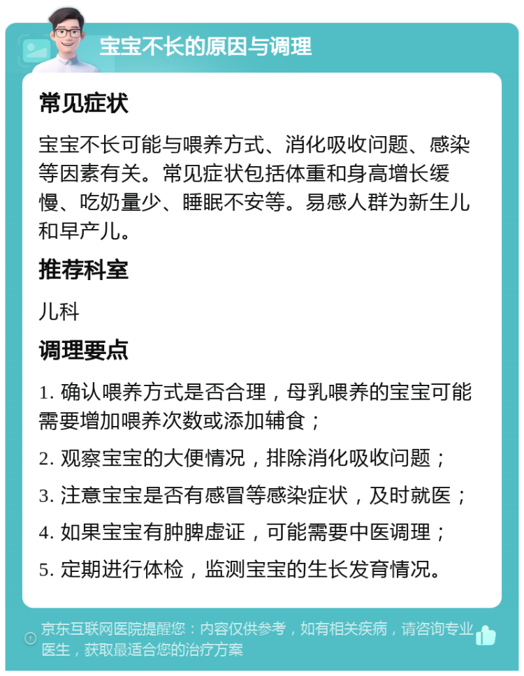 宝宝不长的原因与调理 常见症状 宝宝不长可能与喂养方式、消化吸收问题、感染等因素有关。常见症状包括体重和身高增长缓慢、吃奶量少、睡眠不安等。易感人群为新生儿和早产儿。 推荐科室 儿科 调理要点 1. 确认喂养方式是否合理，母乳喂养的宝宝可能需要增加喂养次数或添加辅食； 2. 观察宝宝的大便情况，排除消化吸收问题； 3. 注意宝宝是否有感冒等感染症状，及时就医； 4. 如果宝宝有肿脾虚证，可能需要中医调理； 5. 定期进行体检，监测宝宝的生长发育情况。