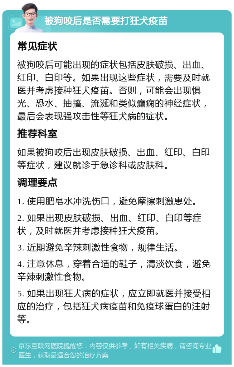 被狗咬后是否需要打狂犬疫苗 常见症状 被狗咬后可能出现的症状包括皮肤破损、出血、红印、白印等。如果出现这些症状，需要及时就医并考虑接种狂犬疫苗。否则，可能会出现惧光、恐水、抽搐、流涎和类似癫痫的神经症状，最后会表现强攻击性等狂犬病的症状。 推荐科室 如果被狗咬后出现皮肤破损、出血、红印、白印等症状，建议就诊于急诊科或皮肤科。 调理要点 1. 使用肥皂水冲洗伤口，避免摩擦刺激患处。 2. 如果出现皮肤破损、出血、红印、白印等症状，及时就医并考虑接种狂犬疫苗。 3. 近期避免辛辣刺激性食物，规律生活。 4. 注意休息，穿着合适的鞋子，清淡饮食，避免辛辣刺激性食物。 5. 如果出现狂犬病的症状，应立即就医并接受相应的治疗，包括狂犬病疫苗和免疫球蛋白的注射等。