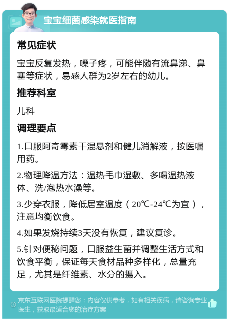 宝宝细菌感染就医指南 常见症状 宝宝反复发热，嗓子疼，可能伴随有流鼻涕、鼻塞等症状，易感人群为2岁左右的幼儿。 推荐科室 儿科 调理要点 1.口服阿奇霉素干混悬剂和健儿消解液，按医嘱用药。 2.物理降温方法：温热毛巾湿敷、多喝温热液体、洗/泡热水澡等。 3.少穿衣服，降低居室温度（20℃-24℃为宜），注意均衡饮食。 4.如果发烧持续3天没有恢复，建议复诊。 5.针对便秘问题，口服益生菌并调整生活方式和饮食平衡，保证每天食材品种多样化，总量充足，尤其是纤维素、水分的摄入。