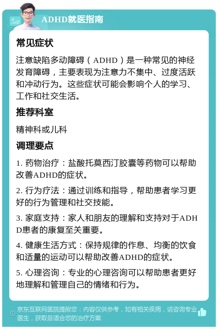 ADHD就医指南 常见症状 注意缺陷多动障碍（ADHD）是一种常见的神经发育障碍，主要表现为注意力不集中、过度活跃和冲动行为。这些症状可能会影响个人的学习、工作和社交生活。 推荐科室 精神科或儿科 调理要点 1. 药物治疗：盐酸托莫西汀胶囊等药物可以帮助改善ADHD的症状。 2. 行为疗法：通过训练和指导，帮助患者学习更好的行为管理和社交技能。 3. 家庭支持：家人和朋友的理解和支持对于ADHD患者的康复至关重要。 4. 健康生活方式：保持规律的作息、均衡的饮食和适量的运动可以帮助改善ADHD的症状。 5. 心理咨询：专业的心理咨询可以帮助患者更好地理解和管理自己的情绪和行为。