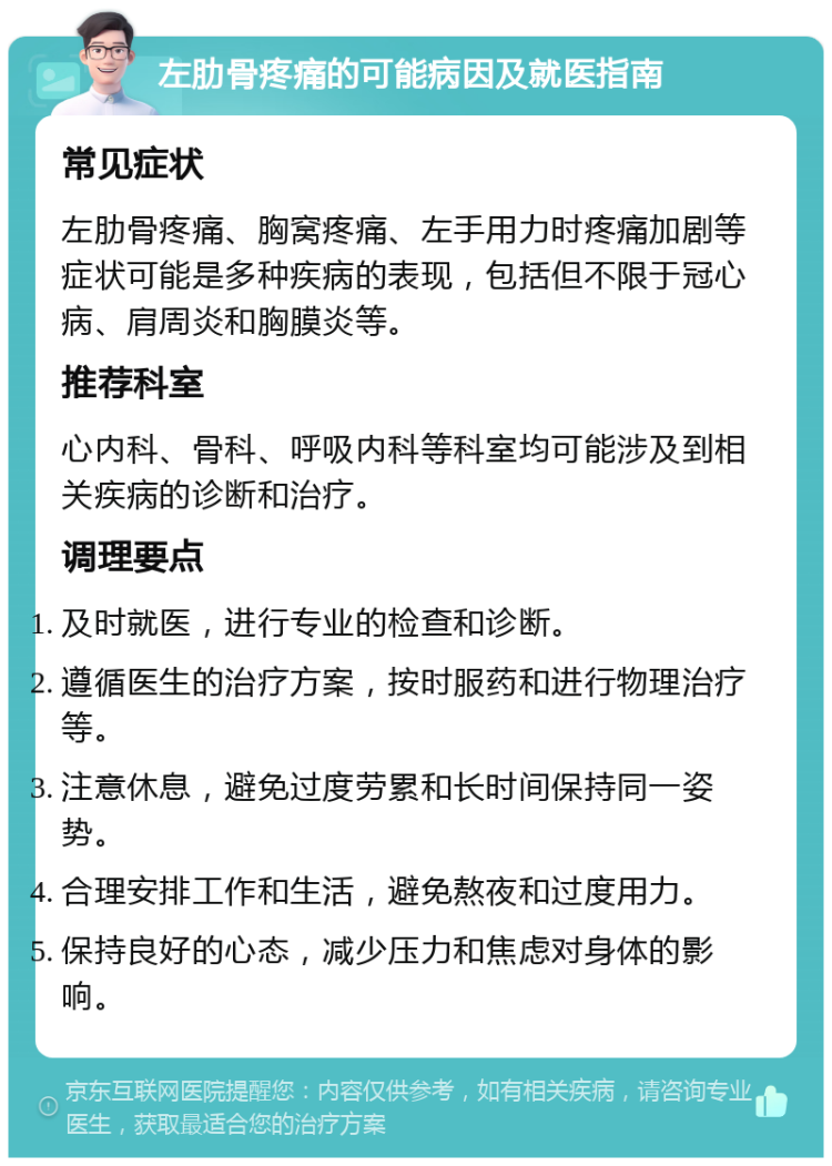 左肋骨疼痛的可能病因及就医指南 常见症状 左肋骨疼痛、胸窝疼痛、左手用力时疼痛加剧等症状可能是多种疾病的表现，包括但不限于冠心病、肩周炎和胸膜炎等。 推荐科室 心内科、骨科、呼吸内科等科室均可能涉及到相关疾病的诊断和治疗。 调理要点 及时就医，进行专业的检查和诊断。 遵循医生的治疗方案，按时服药和进行物理治疗等。 注意休息，避免过度劳累和长时间保持同一姿势。 合理安排工作和生活，避免熬夜和过度用力。 保持良好的心态，减少压力和焦虑对身体的影响。