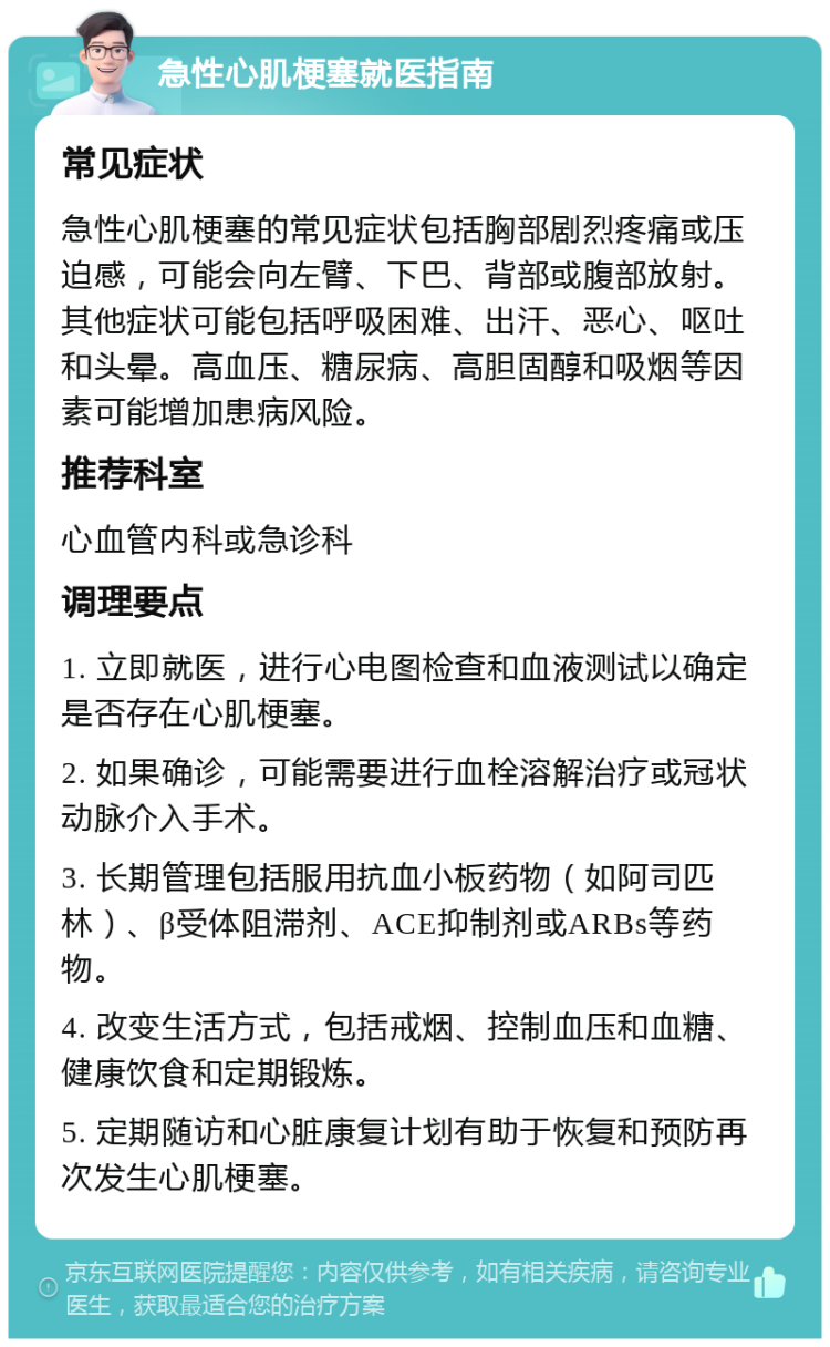 急性心肌梗塞就医指南 常见症状 急性心肌梗塞的常见症状包括胸部剧烈疼痛或压迫感，可能会向左臂、下巴、背部或腹部放射。其他症状可能包括呼吸困难、出汗、恶心、呕吐和头晕。高血压、糖尿病、高胆固醇和吸烟等因素可能增加患病风险。 推荐科室 心血管内科或急诊科 调理要点 1. 立即就医，进行心电图检查和血液测试以确定是否存在心肌梗塞。 2. 如果确诊，可能需要进行血栓溶解治疗或冠状动脉介入手术。 3. 长期管理包括服用抗血小板药物（如阿司匹林）、β受体阻滞剂、ACE抑制剂或ARBs等药物。 4. 改变生活方式，包括戒烟、控制血压和血糖、健康饮食和定期锻炼。 5. 定期随访和心脏康复计划有助于恢复和预防再次发生心肌梗塞。