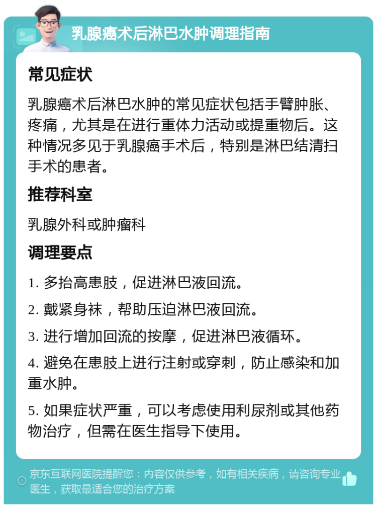 乳腺癌术后淋巴水肿调理指南 常见症状 乳腺癌术后淋巴水肿的常见症状包括手臂肿胀、疼痛，尤其是在进行重体力活动或提重物后。这种情况多见于乳腺癌手术后，特别是淋巴结清扫手术的患者。 推荐科室 乳腺外科或肿瘤科 调理要点 1. 多抬高患肢，促进淋巴液回流。 2. 戴紧身袜，帮助压迫淋巴液回流。 3. 进行增加回流的按摩，促进淋巴液循环。 4. 避免在患肢上进行注射或穿刺，防止感染和加重水肿。 5. 如果症状严重，可以考虑使用利尿剂或其他药物治疗，但需在医生指导下使用。