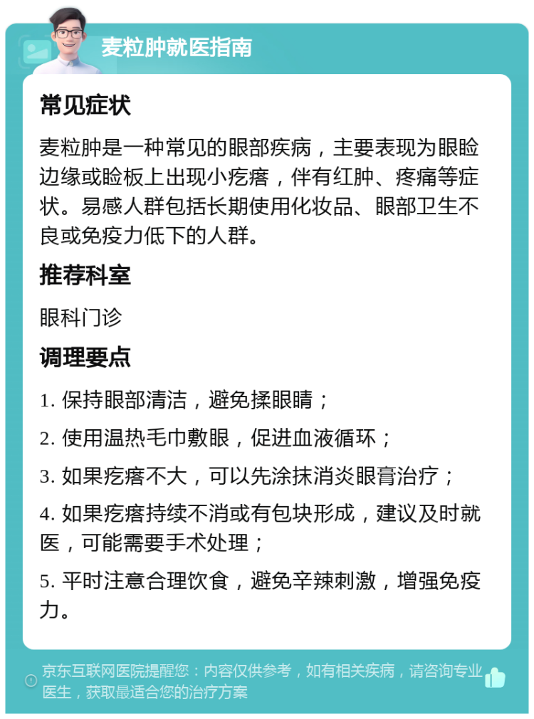 麦粒肿就医指南 常见症状 麦粒肿是一种常见的眼部疾病，主要表现为眼睑边缘或睑板上出现小疙瘩，伴有红肿、疼痛等症状。易感人群包括长期使用化妆品、眼部卫生不良或免疫力低下的人群。 推荐科室 眼科门诊 调理要点 1. 保持眼部清洁，避免揉眼睛； 2. 使用温热毛巾敷眼，促进血液循环； 3. 如果疙瘩不大，可以先涂抹消炎眼膏治疗； 4. 如果疙瘩持续不消或有包块形成，建议及时就医，可能需要手术处理； 5. 平时注意合理饮食，避免辛辣刺激，增强免疫力。