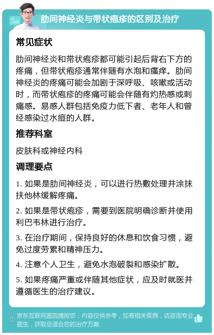 肋间神经炎与带状疱疹的区别及治疗 常见症状 肋间神经炎和带状疱疹都可能引起后背右下方的疼痛，但带状疱疹通常伴随有水泡和瘙痒。肋间神经炎的疼痛可能会加剧于深呼吸、咳嗽或活动时，而带状疱疹的疼痛可能会伴随有灼热感或刺痛感。易感人群包括免疫力低下者、老年人和曾经感染过水痘的人群。 推荐科室 皮肤科或神经内科 调理要点 1. 如果是肋间神经炎，可以进行热敷处理并涂抹扶他林缓解疼痛。 2. 如果是带状疱疹，需要到医院明确诊断并使用利巴韦林进行治疗。 3. 在治疗期间，保持良好的休息和饮食习惯，避免过度劳累和精神压力。 4. 注意个人卫生，避免水泡破裂和感染扩散。 5. 如果疼痛严重或伴随其他症状，应及时就医并遵循医生的治疗建议。