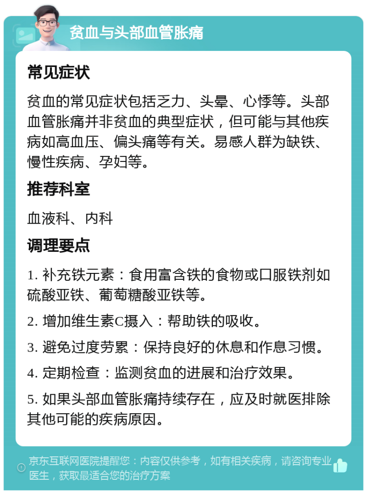 贫血与头部血管胀痛 常见症状 贫血的常见症状包括乏力、头晕、心悸等。头部血管胀痛并非贫血的典型症状，但可能与其他疾病如高血压、偏头痛等有关。易感人群为缺铁、慢性疾病、孕妇等。 推荐科室 血液科、内科 调理要点 1. 补充铁元素：食用富含铁的食物或口服铁剂如硫酸亚铁、葡萄糖酸亚铁等。 2. 增加维生素C摄入：帮助铁的吸收。 3. 避免过度劳累：保持良好的休息和作息习惯。 4. 定期检查：监测贫血的进展和治疗效果。 5. 如果头部血管胀痛持续存在，应及时就医排除其他可能的疾病原因。