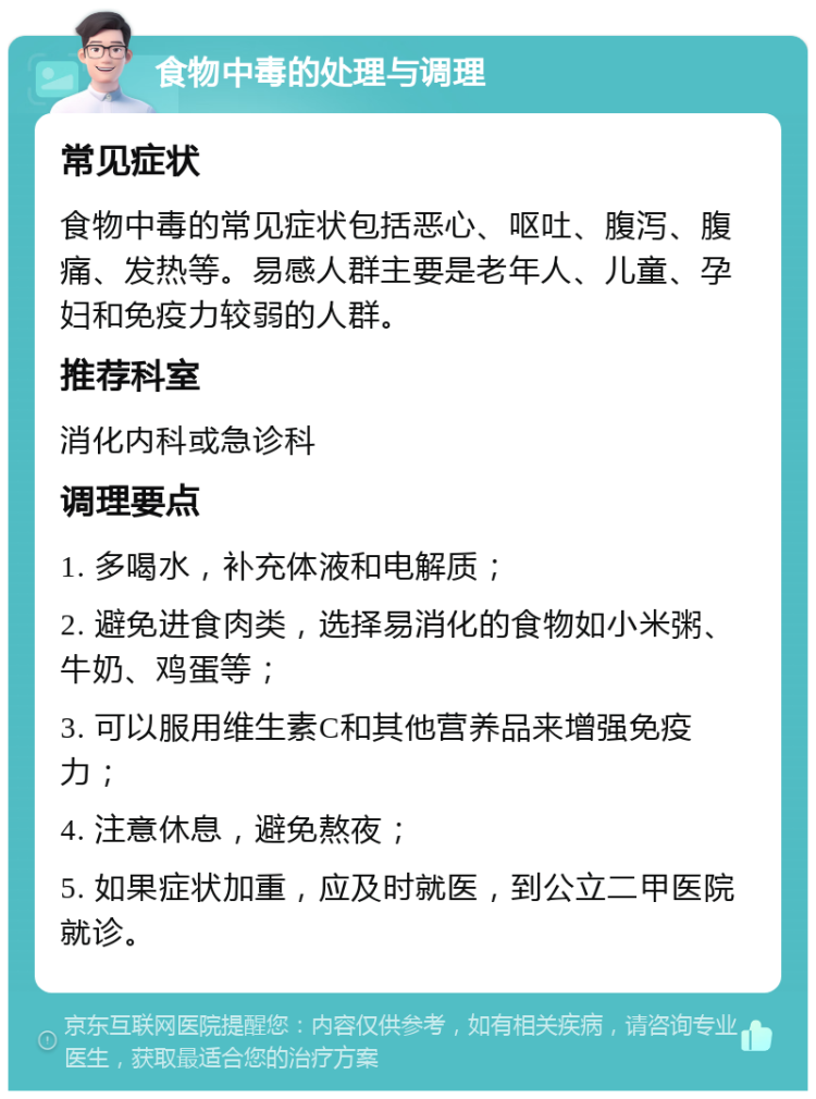 食物中毒的处理与调理 常见症状 食物中毒的常见症状包括恶心、呕吐、腹泻、腹痛、发热等。易感人群主要是老年人、儿童、孕妇和免疫力较弱的人群。 推荐科室 消化内科或急诊科 调理要点 1. 多喝水，补充体液和电解质； 2. 避免进食肉类，选择易消化的食物如小米粥、牛奶、鸡蛋等； 3. 可以服用维生素C和其他营养品来增强免疫力； 4. 注意休息，避免熬夜； 5. 如果症状加重，应及时就医，到公立二甲医院就诊。