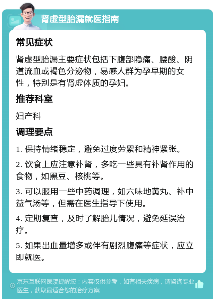 肾虚型胎漏就医指南 常见症状 肾虚型胎漏主要症状包括下腹部隐痛、腰酸、阴道流血或褐色分泌物，易感人群为孕早期的女性，特别是有肾虚体质的孕妇。 推荐科室 妇产科 调理要点 1. 保持情绪稳定，避免过度劳累和精神紧张。 2. 饮食上应注意补肾，多吃一些具有补肾作用的食物，如黑豆、核桃等。 3. 可以服用一些中药调理，如六味地黄丸、补中益气汤等，但需在医生指导下使用。 4. 定期复查，及时了解胎儿情况，避免延误治疗。 5. 如果出血量增多或伴有剧烈腹痛等症状，应立即就医。