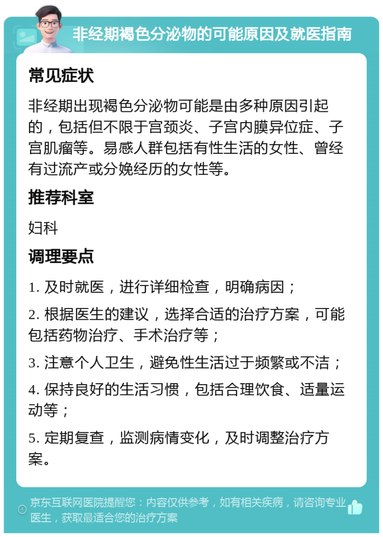 非经期褐色分泌物的可能原因及就医指南 常见症状 非经期出现褐色分泌物可能是由多种原因引起的，包括但不限于宫颈炎、子宫内膜异位症、子宫肌瘤等。易感人群包括有性生活的女性、曾经有过流产或分娩经历的女性等。 推荐科室 妇科 调理要点 1. 及时就医，进行详细检查，明确病因； 2. 根据医生的建议，选择合适的治疗方案，可能包括药物治疗、手术治疗等； 3. 注意个人卫生，避免性生活过于频繁或不洁； 4. 保持良好的生活习惯，包括合理饮食、适量运动等； 5. 定期复查，监测病情变化，及时调整治疗方案。