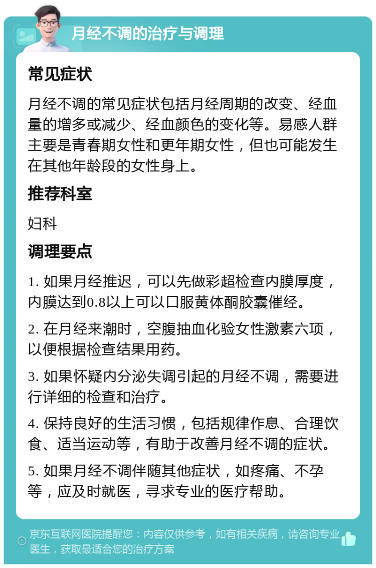 月经不调的治疗与调理 常见症状 月经不调的常见症状包括月经周期的改变、经血量的增多或减少、经血颜色的变化等。易感人群主要是青春期女性和更年期女性，但也可能发生在其他年龄段的女性身上。 推荐科室 妇科 调理要点 1. 如果月经推迟，可以先做彩超检查内膜厚度，内膜达到0.8以上可以口服黄体酮胶囊催经。 2. 在月经来潮时，空腹抽血化验女性激素六项，以便根据检查结果用药。 3. 如果怀疑内分泌失调引起的月经不调，需要进行详细的检查和治疗。 4. 保持良好的生活习惯，包括规律作息、合理饮食、适当运动等，有助于改善月经不调的症状。 5. 如果月经不调伴随其他症状，如疼痛、不孕等，应及时就医，寻求专业的医疗帮助。