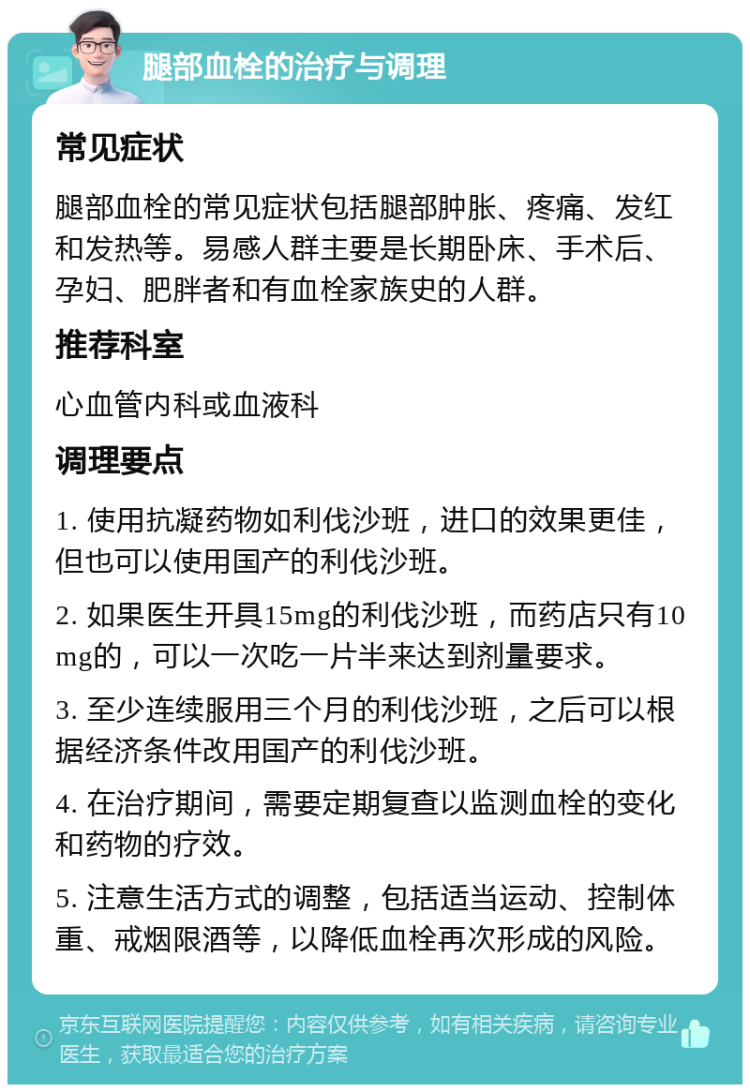 腿部血栓的治疗与调理 常见症状 腿部血栓的常见症状包括腿部肿胀、疼痛、发红和发热等。易感人群主要是长期卧床、手术后、孕妇、肥胖者和有血栓家族史的人群。 推荐科室 心血管内科或血液科 调理要点 1. 使用抗凝药物如利伐沙班，进口的效果更佳，但也可以使用国产的利伐沙班。 2. 如果医生开具15mg的利伐沙班，而药店只有10mg的，可以一次吃一片半来达到剂量要求。 3. 至少连续服用三个月的利伐沙班，之后可以根据经济条件改用国产的利伐沙班。 4. 在治疗期间，需要定期复查以监测血栓的变化和药物的疗效。 5. 注意生活方式的调整，包括适当运动、控制体重、戒烟限酒等，以降低血栓再次形成的风险。