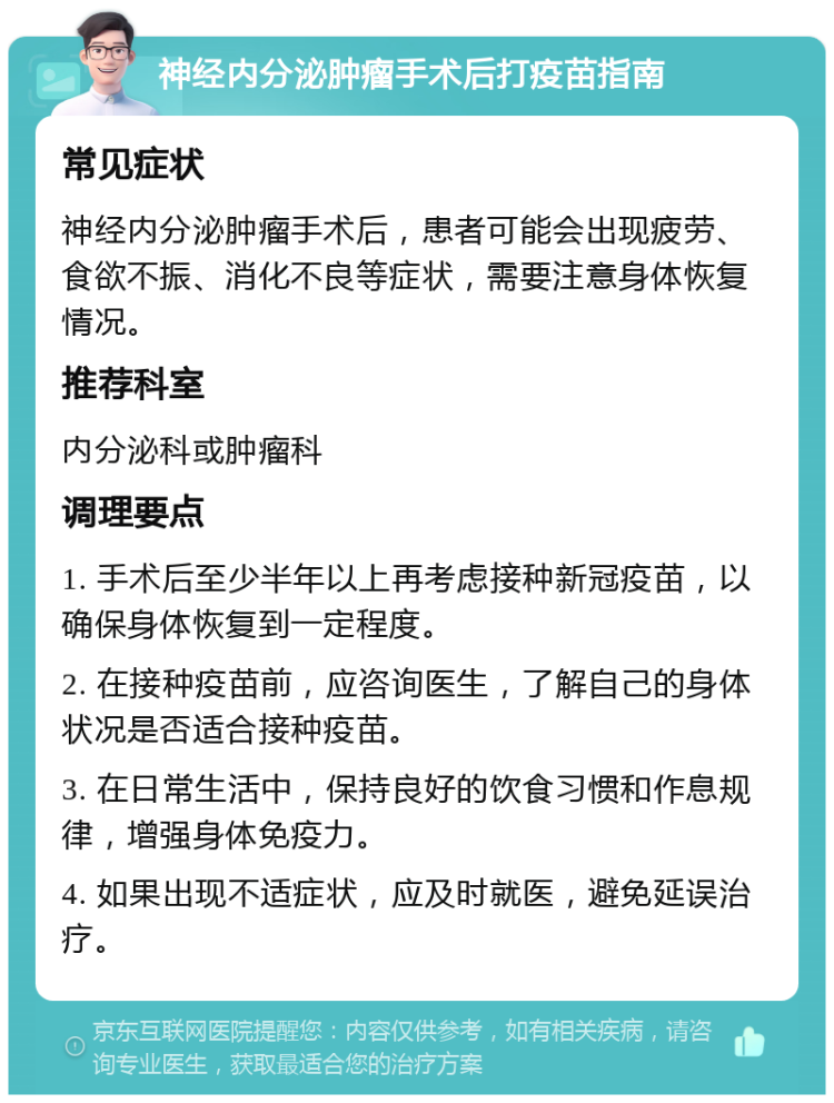 神经内分泌肿瘤手术后打疫苗指南 常见症状 神经内分泌肿瘤手术后，患者可能会出现疲劳、食欲不振、消化不良等症状，需要注意身体恢复情况。 推荐科室 内分泌科或肿瘤科 调理要点 1. 手术后至少半年以上再考虑接种新冠疫苗，以确保身体恢复到一定程度。 2. 在接种疫苗前，应咨询医生，了解自己的身体状况是否适合接种疫苗。 3. 在日常生活中，保持良好的饮食习惯和作息规律，增强身体免疫力。 4. 如果出现不适症状，应及时就医，避免延误治疗。