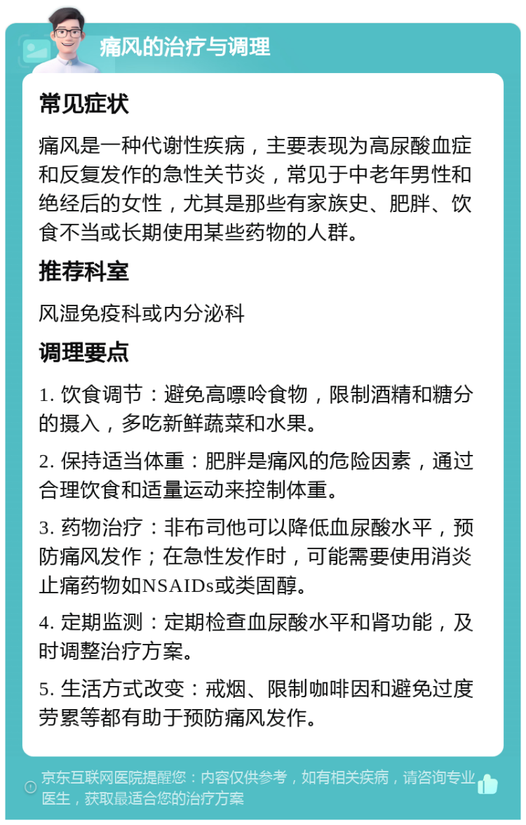 痛风的治疗与调理 常见症状 痛风是一种代谢性疾病，主要表现为高尿酸血症和反复发作的急性关节炎，常见于中老年男性和绝经后的女性，尤其是那些有家族史、肥胖、饮食不当或长期使用某些药物的人群。 推荐科室 风湿免疫科或内分泌科 调理要点 1. 饮食调节：避免高嘌呤食物，限制酒精和糖分的摄入，多吃新鲜蔬菜和水果。 2. 保持适当体重：肥胖是痛风的危险因素，通过合理饮食和适量运动来控制体重。 3. 药物治疗：非布司他可以降低血尿酸水平，预防痛风发作；在急性发作时，可能需要使用消炎止痛药物如NSAIDs或类固醇。 4. 定期监测：定期检查血尿酸水平和肾功能，及时调整治疗方案。 5. 生活方式改变：戒烟、限制咖啡因和避免过度劳累等都有助于预防痛风发作。