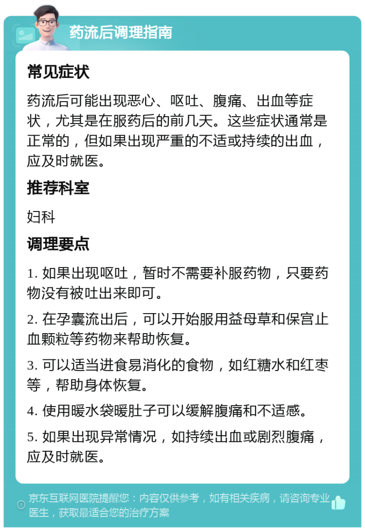 药流后调理指南 常见症状 药流后可能出现恶心、呕吐、腹痛、出血等症状，尤其是在服药后的前几天。这些症状通常是正常的，但如果出现严重的不适或持续的出血，应及时就医。 推荐科室 妇科 调理要点 1. 如果出现呕吐，暂时不需要补服药物，只要药物没有被吐出来即可。 2. 在孕囊流出后，可以开始服用益母草和保宫止血颗粒等药物来帮助恢复。 3. 可以适当进食易消化的食物，如红糖水和红枣等，帮助身体恢复。 4. 使用暖水袋暖肚子可以缓解腹痛和不适感。 5. 如果出现异常情况，如持续出血或剧烈腹痛，应及时就医。