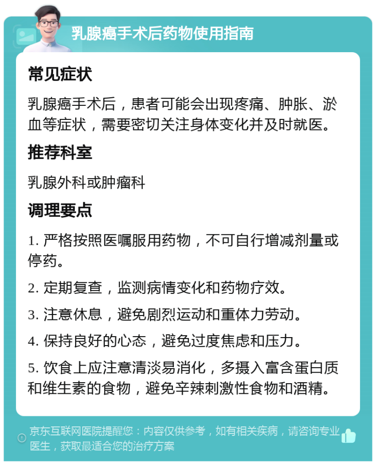 乳腺癌手术后药物使用指南 常见症状 乳腺癌手术后，患者可能会出现疼痛、肿胀、淤血等症状，需要密切关注身体变化并及时就医。 推荐科室 乳腺外科或肿瘤科 调理要点 1. 严格按照医嘱服用药物，不可自行增减剂量或停药。 2. 定期复查，监测病情变化和药物疗效。 3. 注意休息，避免剧烈运动和重体力劳动。 4. 保持良好的心态，避免过度焦虑和压力。 5. 饮食上应注意清淡易消化，多摄入富含蛋白质和维生素的食物，避免辛辣刺激性食物和酒精。