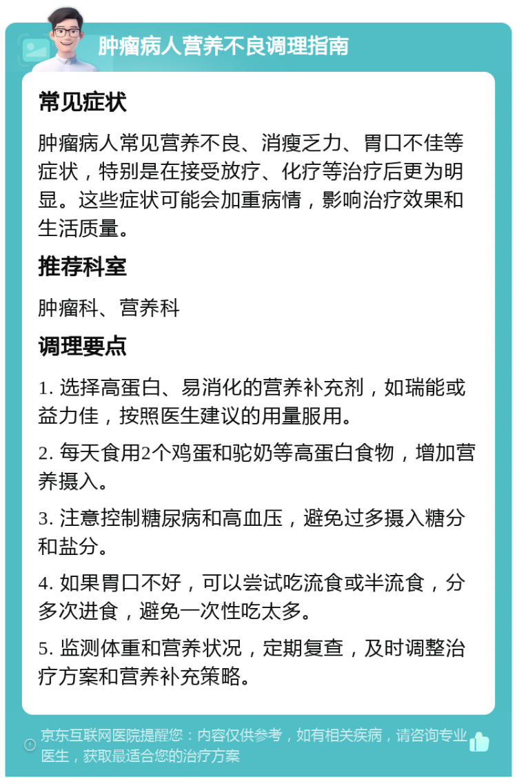 肿瘤病人营养不良调理指南 常见症状 肿瘤病人常见营养不良、消瘦乏力、胃口不佳等症状，特别是在接受放疗、化疗等治疗后更为明显。这些症状可能会加重病情，影响治疗效果和生活质量。 推荐科室 肿瘤科、营养科 调理要点 1. 选择高蛋白、易消化的营养补充剂，如瑞能或益力佳，按照医生建议的用量服用。 2. 每天食用2个鸡蛋和驼奶等高蛋白食物，增加营养摄入。 3. 注意控制糖尿病和高血压，避免过多摄入糖分和盐分。 4. 如果胃口不好，可以尝试吃流食或半流食，分多次进食，避免一次性吃太多。 5. 监测体重和营养状况，定期复查，及时调整治疗方案和营养补充策略。