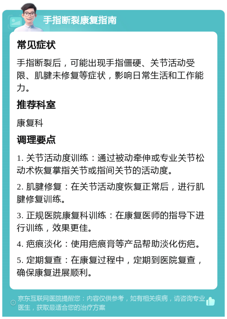 手指断裂康复指南 常见症状 手指断裂后，可能出现手指僵硬、关节活动受限、肌腱未修复等症状，影响日常生活和工作能力。 推荐科室 康复科 调理要点 1. 关节活动度训练：通过被动牵伸或专业关节松动术恢复掌指关节或指间关节的活动度。 2. 肌腱修复：在关节活动度恢复正常后，进行肌腱修复训练。 3. 正规医院康复科训练：在康复医师的指导下进行训练，效果更佳。 4. 疤痕淡化：使用疤痕膏等产品帮助淡化伤疤。 5. 定期复查：在康复过程中，定期到医院复查，确保康复进展顺利。