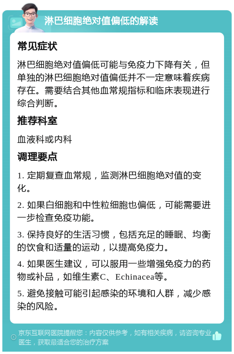 淋巴细胞绝对值偏低的解读 常见症状 淋巴细胞绝对值偏低可能与免疫力下降有关，但单独的淋巴细胞绝对值偏低并不一定意味着疾病存在。需要结合其他血常规指标和临床表现进行综合判断。 推荐科室 血液科或内科 调理要点 1. 定期复查血常规，监测淋巴细胞绝对值的变化。 2. 如果白细胞和中性粒细胞也偏低，可能需要进一步检查免疫功能。 3. 保持良好的生活习惯，包括充足的睡眠、均衡的饮食和适量的运动，以提高免疫力。 4. 如果医生建议，可以服用一些增强免疫力的药物或补品，如维生素C、Echinacea等。 5. 避免接触可能引起感染的环境和人群，减少感染的风险。