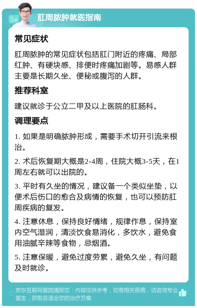 肛周脓肿就医指南 常见症状 肛周脓肿的常见症状包括肛门附近的疼痛、局部红肿、有硬块感、排便时疼痛加剧等。易感人群主要是长期久坐、便秘或腹泻的人群。 推荐科室 建议就诊于公立二甲及以上医院的肛肠科。 调理要点 1. 如果是明确脓肿形成，需要手术切开引流来根治。 2. 术后恢复期大概是2-4周，住院大概3-5天，在1周左右就可以出院的。 3. 平时有久坐的情况，建议备一个类似坐垫，以便术后伤口的愈合及病情的恢复，也可以预防肛周疾病的复发。 4. 注意休息，保持良好情绪，规律作息，保持室内空气湿润，清淡饮食易消化，多饮水，避免食用油腻辛辣等食物，忌烟酒。 5. 注意保暖，避免过度劳累，避免久坐，有问题及时就诊。