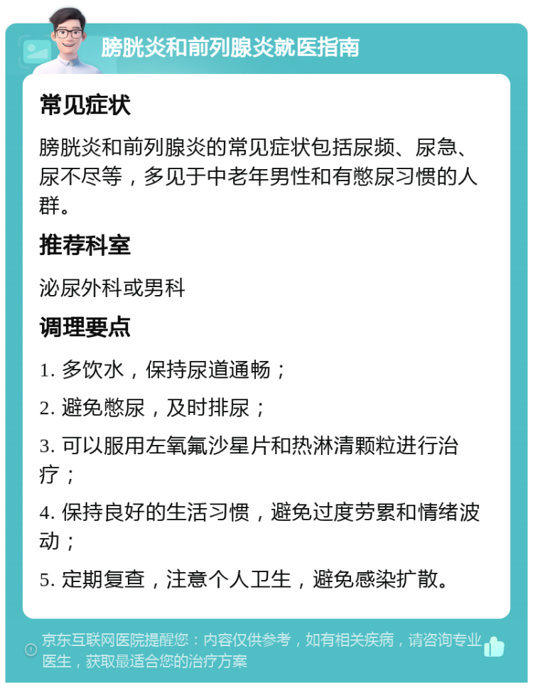 膀胱炎和前列腺炎就医指南 常见症状 膀胱炎和前列腺炎的常见症状包括尿频、尿急、尿不尽等，多见于中老年男性和有憋尿习惯的人群。 推荐科室 泌尿外科或男科 调理要点 1. 多饮水，保持尿道通畅； 2. 避免憋尿，及时排尿； 3. 可以服用左氧氟沙星片和热淋清颗粒进行治疗； 4. 保持良好的生活习惯，避免过度劳累和情绪波动； 5. 定期复查，注意个人卫生，避免感染扩散。