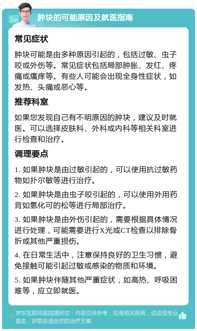 肿块的可能原因及就医指南 常见症状 肿块可能是由多种原因引起的，包括过敏、虫子咬或外伤等。常见症状包括局部肿胀、发红、疼痛或瘙痒等。有些人可能会出现全身性症状，如发热、头痛或恶心等。 推荐科室 如果您发现自己有不明原因的肿块，建议及时就医。可以选择皮肤科、外科或内科等相关科室进行检查和治疗。 调理要点 1. 如果肿块是由过敏引起的，可以使用抗过敏药物如扑尔敏等进行治疗。 2. 如果肿块是由虫子咬引起的，可以使用外用药膏如氢化可的松等进行局部治疗。 3. 如果肿块是由外伤引起的，需要根据具体情况进行处理，可能需要进行X光或CT检查以排除骨折或其他严重损伤。 4. 在日常生活中，注意保持良好的卫生习惯，避免接触可能引起过敏或感染的物质和环境。 5. 如果肿块伴随其他严重症状，如高热、呼吸困难等，应立即就医。