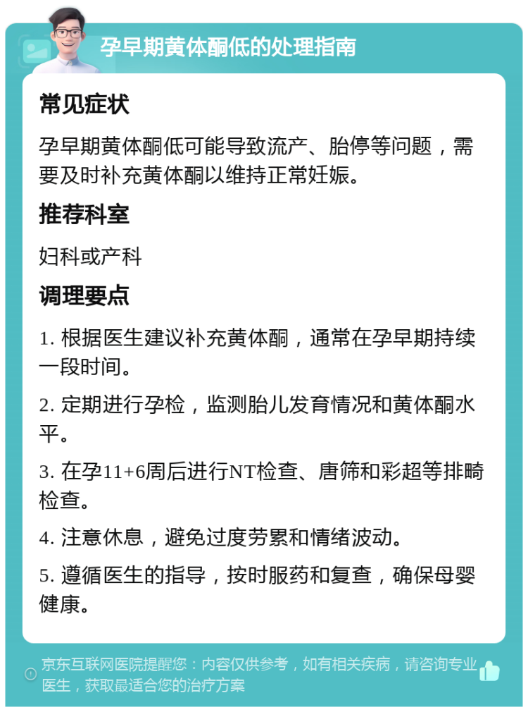 孕早期黄体酮低的处理指南 常见症状 孕早期黄体酮低可能导致流产、胎停等问题，需要及时补充黄体酮以维持正常妊娠。 推荐科室 妇科或产科 调理要点 1. 根据医生建议补充黄体酮，通常在孕早期持续一段时间。 2. 定期进行孕检，监测胎儿发育情况和黄体酮水平。 3. 在孕11+6周后进行NT检查、唐筛和彩超等排畸检查。 4. 注意休息，避免过度劳累和情绪波动。 5. 遵循医生的指导，按时服药和复查，确保母婴健康。