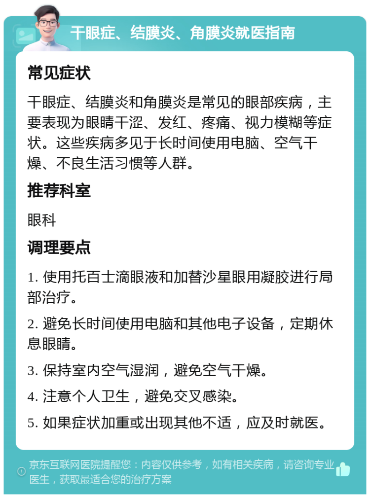 干眼症、结膜炎、角膜炎就医指南 常见症状 干眼症、结膜炎和角膜炎是常见的眼部疾病，主要表现为眼睛干涩、发红、疼痛、视力模糊等症状。这些疾病多见于长时间使用电脑、空气干燥、不良生活习惯等人群。 推荐科室 眼科 调理要点 1. 使用托百士滴眼液和加替沙星眼用凝胶进行局部治疗。 2. 避免长时间使用电脑和其他电子设备，定期休息眼睛。 3. 保持室内空气湿润，避免空气干燥。 4. 注意个人卫生，避免交叉感染。 5. 如果症状加重或出现其他不适，应及时就医。