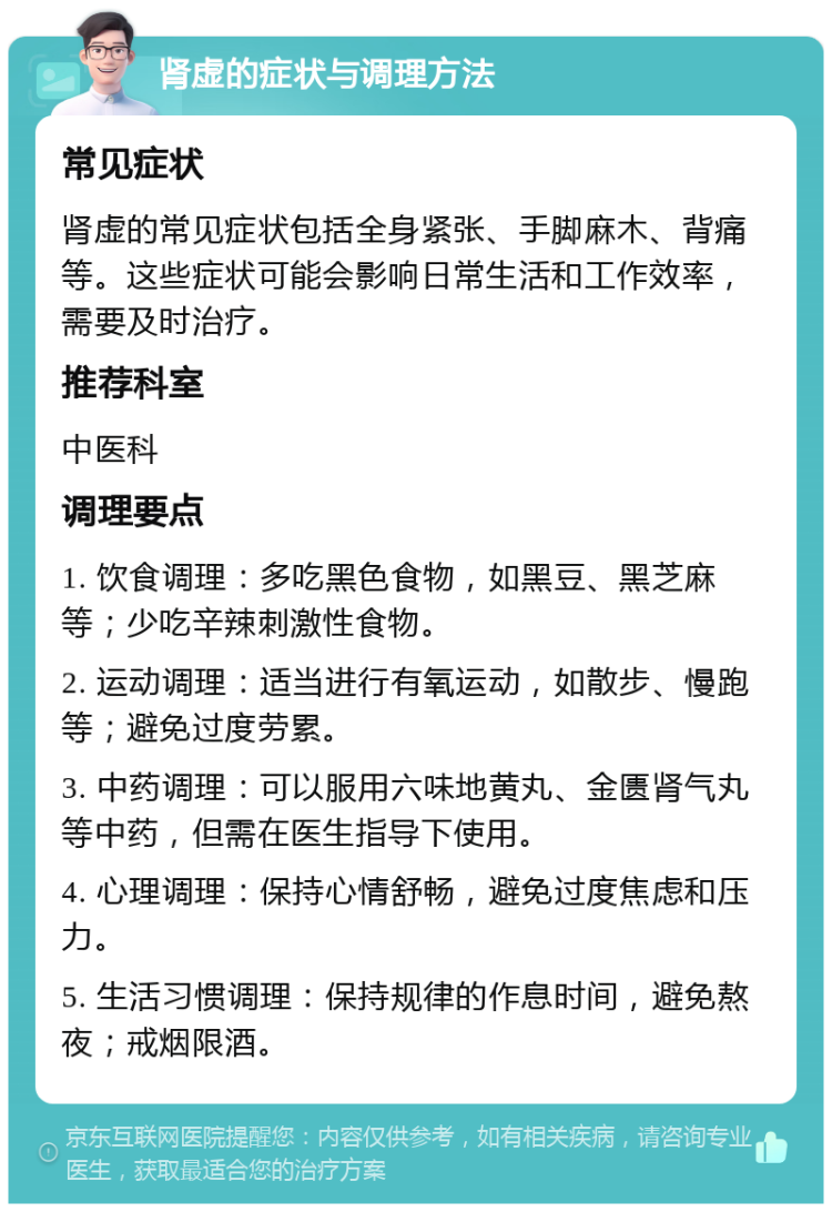 肾虚的症状与调理方法 常见症状 肾虚的常见症状包括全身紧张、手脚麻木、背痛等。这些症状可能会影响日常生活和工作效率，需要及时治疗。 推荐科室 中医科 调理要点 1. 饮食调理：多吃黑色食物，如黑豆、黑芝麻等；少吃辛辣刺激性食物。 2. 运动调理：适当进行有氧运动，如散步、慢跑等；避免过度劳累。 3. 中药调理：可以服用六味地黄丸、金匮肾气丸等中药，但需在医生指导下使用。 4. 心理调理：保持心情舒畅，避免过度焦虑和压力。 5. 生活习惯调理：保持规律的作息时间，避免熬夜；戒烟限酒。