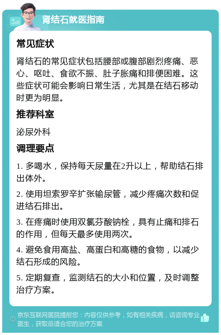 肾结石就医指南 常见症状 肾结石的常见症状包括腰部或腹部剧烈疼痛、恶心、呕吐、食欲不振、肚子胀痛和排便困难。这些症状可能会影响日常生活，尤其是在结石移动时更为明显。 推荐科室 泌尿外科 调理要点 1. 多喝水，保持每天尿量在2升以上，帮助结石排出体外。 2. 使用坦索罗辛扩张输尿管，减少疼痛次数和促进结石排出。 3. 在疼痛时使用双氯芬酸钠栓，具有止痛和排石的作用，但每天最多使用两次。 4. 避免食用高盐、高蛋白和高糖的食物，以减少结石形成的风险。 5. 定期复查，监测结石的大小和位置，及时调整治疗方案。