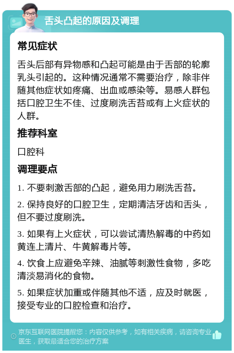 舌头凸起的原因及调理 常见症状 舌头后部有异物感和凸起可能是由于舌部的轮廓乳头引起的。这种情况通常不需要治疗，除非伴随其他症状如疼痛、出血或感染等。易感人群包括口腔卫生不佳、过度刷洗舌苔或有上火症状的人群。 推荐科室 口腔科 调理要点 1. 不要刺激舌部的凸起，避免用力刷洗舌苔。 2. 保持良好的口腔卫生，定期清洁牙齿和舌头，但不要过度刷洗。 3. 如果有上火症状，可以尝试清热解毒的中药如黄连上清片、牛黄解毒片等。 4. 饮食上应避免辛辣、油腻等刺激性食物，多吃清淡易消化的食物。 5. 如果症状加重或伴随其他不适，应及时就医，接受专业的口腔检查和治疗。