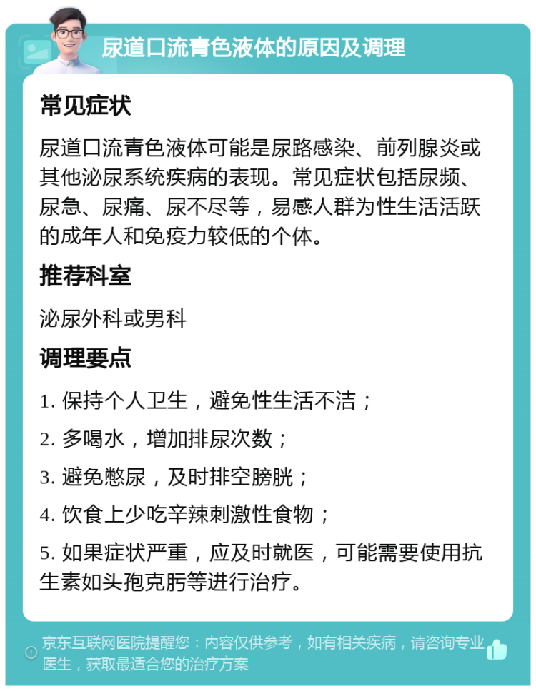 尿道口流青色液体的原因及调理 常见症状 尿道口流青色液体可能是尿路感染、前列腺炎或其他泌尿系统疾病的表现。常见症状包括尿频、尿急、尿痛、尿不尽等，易感人群为性生活活跃的成年人和免疫力较低的个体。 推荐科室 泌尿外科或男科 调理要点 1. 保持个人卫生，避免性生活不洁； 2. 多喝水，增加排尿次数； 3. 避免憋尿，及时排空膀胱； 4. 饮食上少吃辛辣刺激性食物； 5. 如果症状严重，应及时就医，可能需要使用抗生素如头孢克肟等进行治疗。