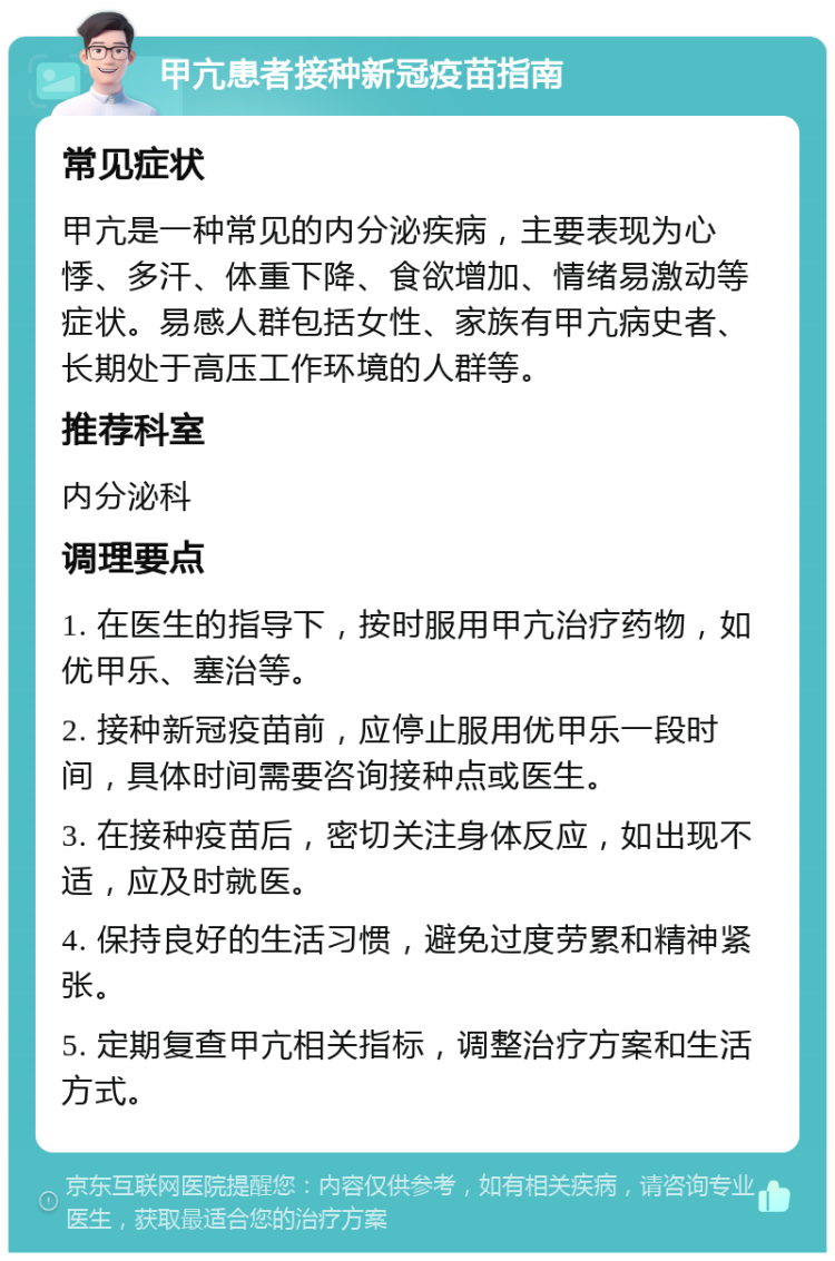 甲亢患者接种新冠疫苗指南 常见症状 甲亢是一种常见的内分泌疾病，主要表现为心悸、多汗、体重下降、食欲增加、情绪易激动等症状。易感人群包括女性、家族有甲亢病史者、长期处于高压工作环境的人群等。 推荐科室 内分泌科 调理要点 1. 在医生的指导下，按时服用甲亢治疗药物，如优甲乐、塞治等。 2. 接种新冠疫苗前，应停止服用优甲乐一段时间，具体时间需要咨询接种点或医生。 3. 在接种疫苗后，密切关注身体反应，如出现不适，应及时就医。 4. 保持良好的生活习惯，避免过度劳累和精神紧张。 5. 定期复查甲亢相关指标，调整治疗方案和生活方式。