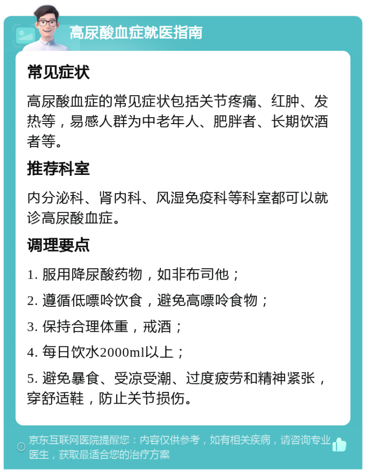 高尿酸血症就医指南 常见症状 高尿酸血症的常见症状包括关节疼痛、红肿、发热等，易感人群为中老年人、肥胖者、长期饮酒者等。 推荐科室 内分泌科、肾内科、风湿免疫科等科室都可以就诊高尿酸血症。 调理要点 1. 服用降尿酸药物，如非布司他； 2. 遵循低嘌呤饮食，避免高嘌呤食物； 3. 保持合理体重，戒酒； 4. 每日饮水2000ml以上； 5. 避免暴食、受凉受潮、过度疲劳和精神紧张，穿舒适鞋，防止关节损伤。