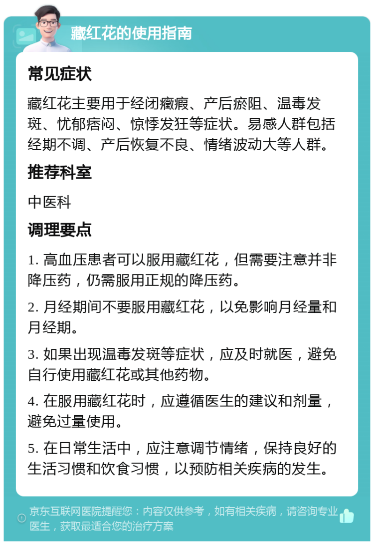 藏红花的使用指南 常见症状 藏红花主要用于经闭癥瘕、产后瘀阻、温毒发斑、忧郁痞闷、惊悸发狂等症状。易感人群包括经期不调、产后恢复不良、情绪波动大等人群。 推荐科室 中医科 调理要点 1. 高血压患者可以服用藏红花，但需要注意并非降压药，仍需服用正规的降压药。 2. 月经期间不要服用藏红花，以免影响月经量和月经期。 3. 如果出现温毒发斑等症状，应及时就医，避免自行使用藏红花或其他药物。 4. 在服用藏红花时，应遵循医生的建议和剂量，避免过量使用。 5. 在日常生活中，应注意调节情绪，保持良好的生活习惯和饮食习惯，以预防相关疾病的发生。