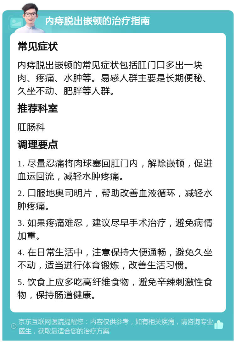 内痔脱出嵌顿的治疗指南 常见症状 内痔脱出嵌顿的常见症状包括肛门口多出一块肉、疼痛、水肿等。易感人群主要是长期便秘、久坐不动、肥胖等人群。 推荐科室 肛肠科 调理要点 1. 尽量忍痛将肉球塞回肛门内，解除嵌顿，促进血运回流，减轻水肿疼痛。 2. 口服地奥司明片，帮助改善血液循环，减轻水肿疼痛。 3. 如果疼痛难忍，建议尽早手术治疗，避免病情加重。 4. 在日常生活中，注意保持大便通畅，避免久坐不动，适当进行体育锻炼，改善生活习惯。 5. 饮食上应多吃高纤维食物，避免辛辣刺激性食物，保持肠道健康。