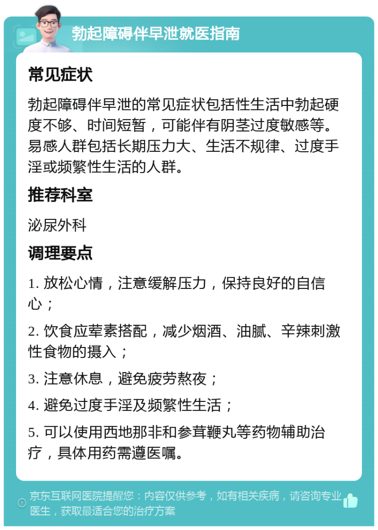 勃起障碍伴早泄就医指南 常见症状 勃起障碍伴早泄的常见症状包括性生活中勃起硬度不够、时间短暂，可能伴有阴茎过度敏感等。易感人群包括长期压力大、生活不规律、过度手淫或频繁性生活的人群。 推荐科室 泌尿外科 调理要点 1. 放松心情，注意缓解压力，保持良好的自信心； 2. 饮食应荤素搭配，减少烟酒、油腻、辛辣刺激性食物的摄入； 3. 注意休息，避免疲劳熬夜； 4. 避免过度手淫及频繁性生活； 5. 可以使用西地那非和参茸鞭丸等药物辅助治疗，具体用药需遵医嘱。